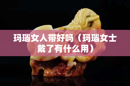 玛瑙女人带好吗（玛瑙女士戴了有什么用）