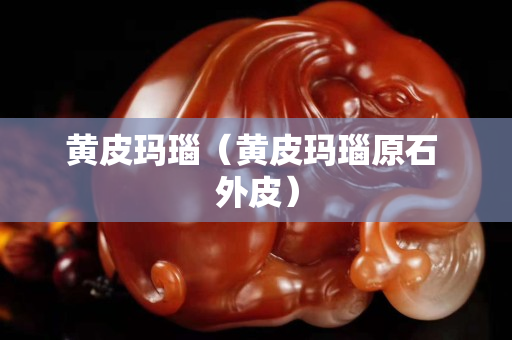 黄皮玛瑙（黄皮玛瑙原石 外皮）
