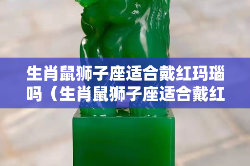 生肖鼠狮子座适合戴红玛瑙吗（生肖鼠狮子座适合戴红玛瑙吗女生）