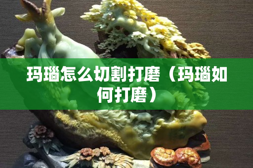 玛瑙怎么切割打磨（玛瑙如何打磨）