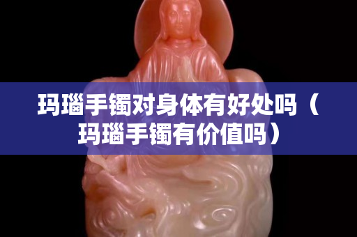 玛瑙手镯对身体有好处吗（玛瑙手镯有价值吗）