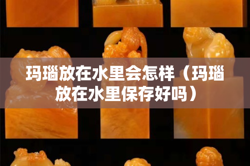 玛瑙放在水里会怎样（玛瑙放在水里保存好吗）