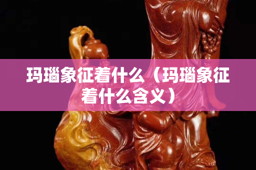 玛瑙象征着什么（玛瑙象征着什么含义）