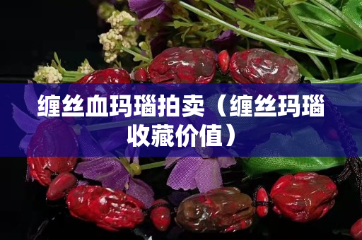 缠丝血玛瑙拍卖（缠丝玛瑙收藏价值）