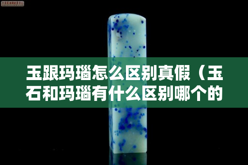 玉跟玛瑙怎么区别真假（玉石和玛瑙有什么区别哪个的价值更高）