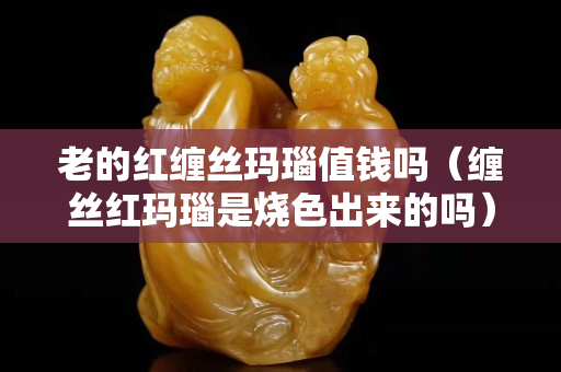 老的红缠丝玛瑙值钱吗（缠丝红玛瑙是烧色出来的吗）