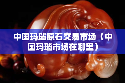 中国玛瑙原石交易市场（中国玛瑙市场在哪里）