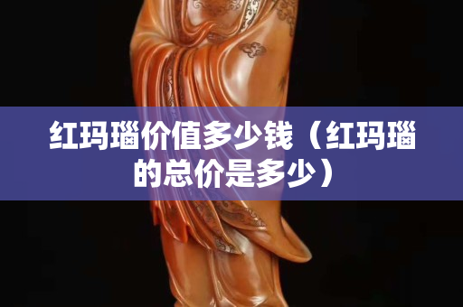 红玛瑙价值多少钱（红玛瑙的总价是多少）