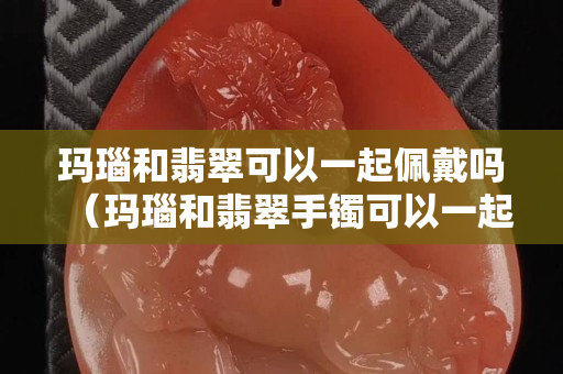 玛瑙和翡翠可以一起佩戴吗（玛瑙和翡翠手镯可以一起戴吗）