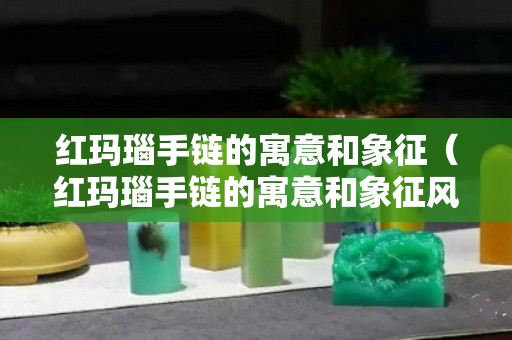 红玛瑙手链的寓意和象征（红玛瑙手链的寓意和象征风水）