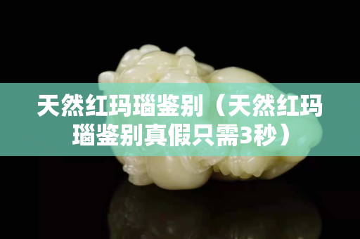 天然红玛瑙鉴别（天然红玛瑙鉴别真假只需3秒）