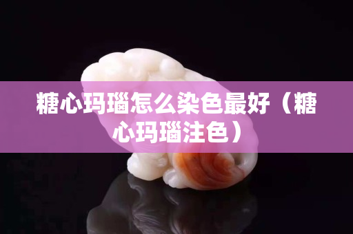 糖心玛瑙怎么染色最好（糖心玛瑙注色）