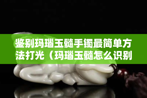 鉴别玛瑙玉髓手镯最简单方法打光（玛瑙玉髓怎么识别真假的方法）