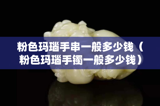 粉色玛瑙手串一般多少钱（粉色玛瑙手镯一般多少钱）