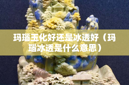 玛瑙玉化好还是冰透好（玛瑙冰透是什么意思）