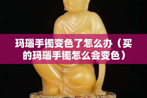 玛瑙手镯变色了怎么办（买的玛瑙手镯怎么会变色）