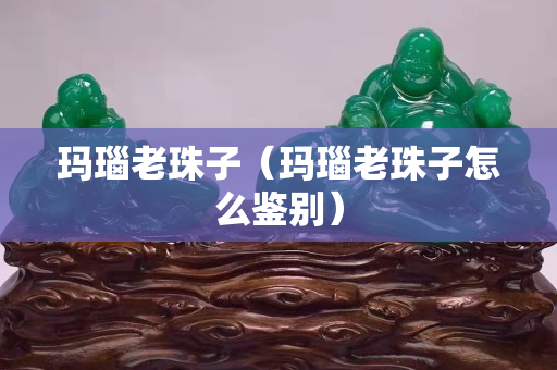 玛瑙老珠子（玛瑙老珠子怎么鉴别）