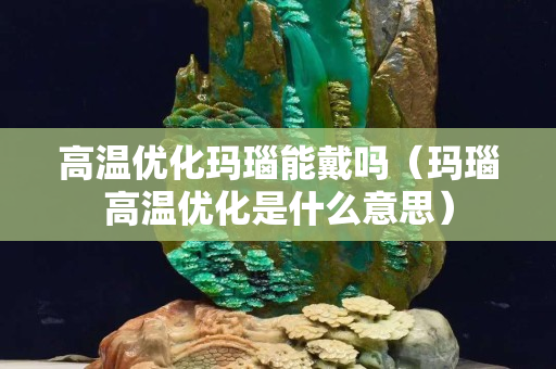 高温优化玛瑙能戴吗（玛瑙高温优化是什么意思）