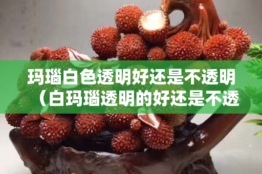 玛瑙白色透明好还是不透明（白玛瑙透明的好还是不透的好）