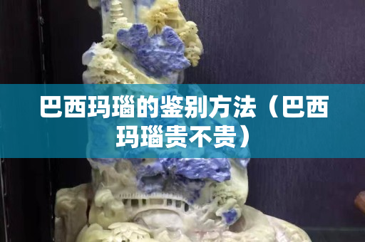 巴西玛瑙的鉴别方法（巴西玛瑙贵不贵）