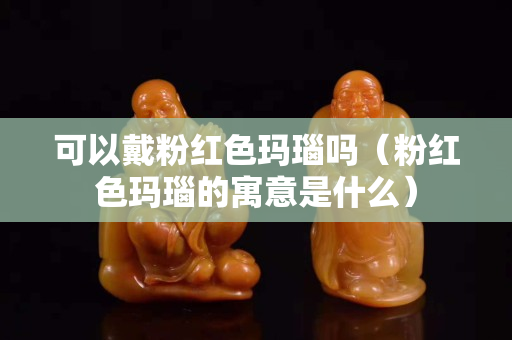 可以戴粉红色玛瑙吗（粉红色玛瑙的寓意是什么）
