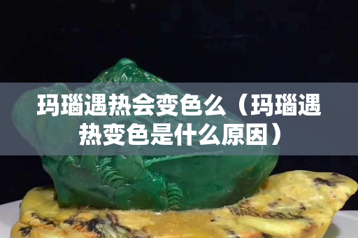 玛瑙遇热会变色么（玛瑙遇热变色是什么原因）