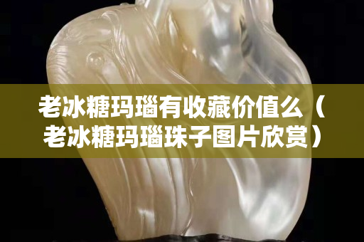 老冰糖玛瑙有收藏价值么（老冰糖玛瑙珠子图片欣赏）
