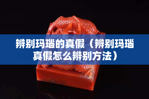 辨别玛瑙的真假（辨别玛瑙真假怎么辨别方法）
