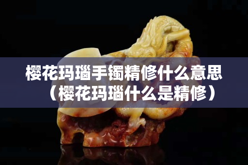 樱花玛瑙手镯精修什么意思（樱花玛瑙什么是精修）