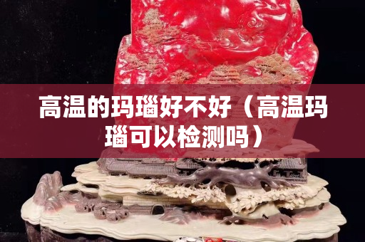 高温的玛瑙好不好（高温玛瑙可以检测吗）