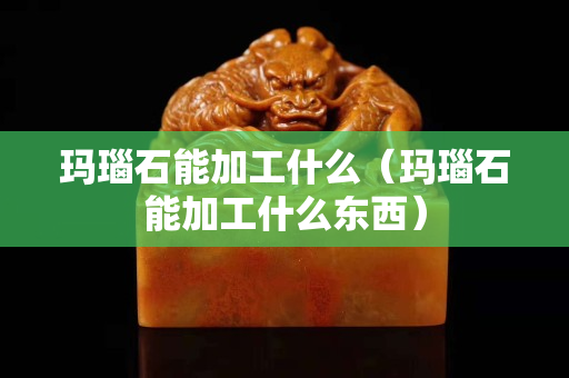 玛瑙石能加工什么（玛瑙石能加工什么东西）