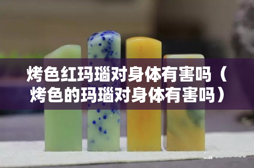 烤色红玛瑙对身体有害吗（烤色的玛瑙对身体有害吗）