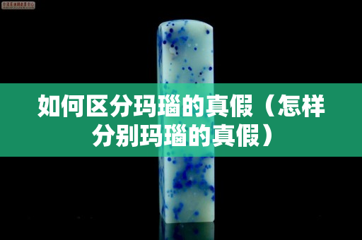 如何区分玛瑙的真假（怎样分别玛瑙的真假）