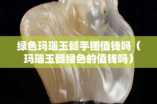 绿色玛瑙玉髓手镯值钱吗（玛瑙玉髓绿色的值钱吗）
