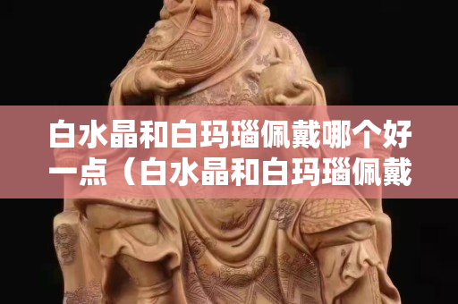 白水晶和白玛瑙佩戴哪个好一点（白水晶和白玛瑙佩戴哪个好一点呢）