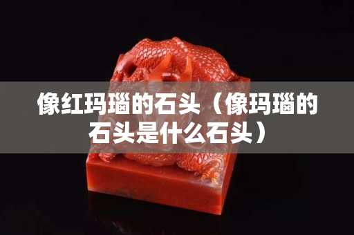 像红玛瑙的石头（像玛瑙的石头是什么石头）
