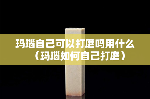 玛瑙自己可以打磨吗用什么（玛瑙如何自己打磨）