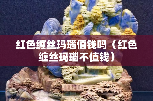 红色缠丝玛瑙值钱吗（红色缠丝玛瑙不值钱）