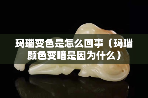 玛瑙变色是怎么回事（玛瑙颜色变暗是因为什么）