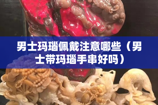男士玛瑙佩戴注意哪些（男士带玛瑙手串好吗）