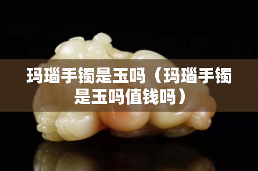 玛瑙手镯是玉吗（玛瑙手镯是玉吗值钱吗）