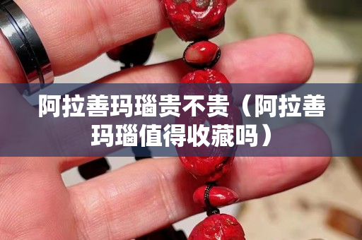 阿拉善玛瑙贵不贵（阿拉善玛瑙值得收藏吗）