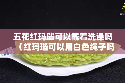 五花红玛瑙可以戴着洗澡吗（红玛瑙可以用白色绳子吗）
