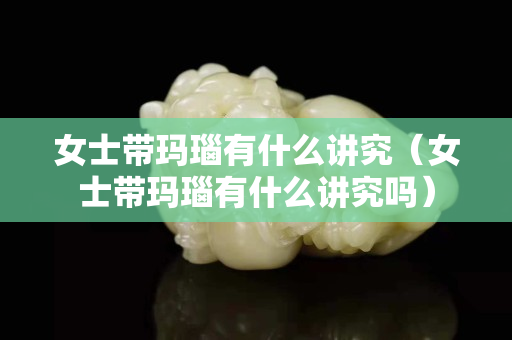 女士带玛瑙有什么讲究（女士带玛瑙有什么讲究吗）