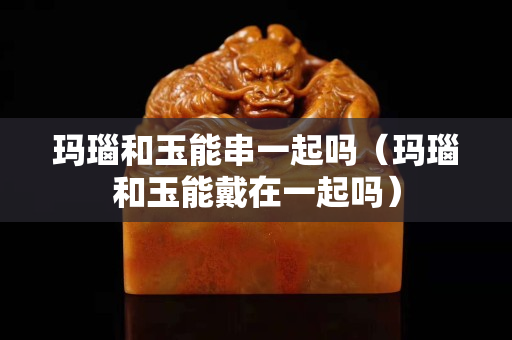 玛瑙和玉能串一起吗（玛瑙和玉能戴在一起吗）
