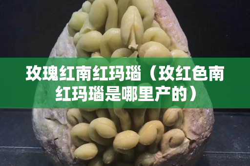 玫瑰红南红玛瑙（玫红色南红玛瑙是哪里产的）