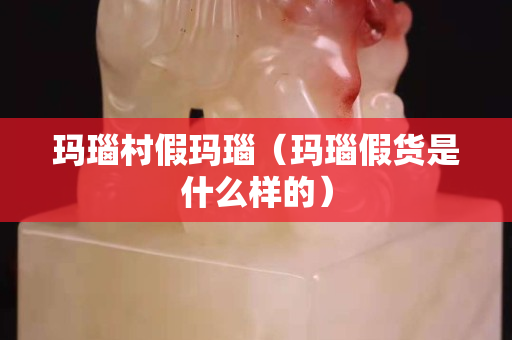 玛瑙村假玛瑙（玛瑙假货是什么样的）
