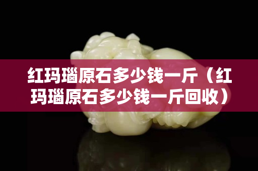 红玛瑙原石多少钱一斤（红玛瑙原石多少钱一斤回收）