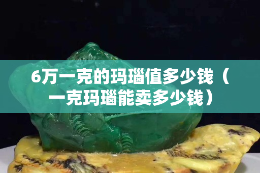 6万一克的玛瑙值多少钱（一克玛瑙能卖多少钱）