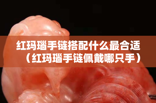 红玛瑙手链搭配什么最合适（红玛瑙手链佩戴哪只手）